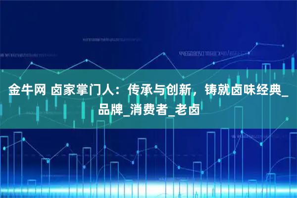 金牛网 卤家掌门人：传承与创新，铸就卤味经典_品牌_消费者_老卤