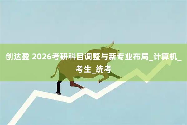 创达盈 2026考研科目调整与新专业布局_计算机_考生_统考