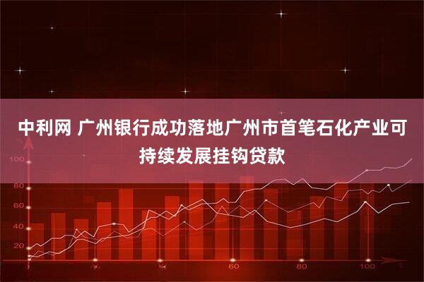 中利网 广州银行成功落地广州市首笔石化产业可持续发展挂钩贷款