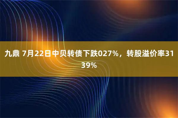 九鼎 7月22日中贝转债下跌027%，转股溢价率3139%