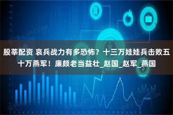 股莘配资 哀兵战力有多恐怖？十三万娃娃兵击败五十万燕军！廉颇老当益壮_赵国_赵军_燕国