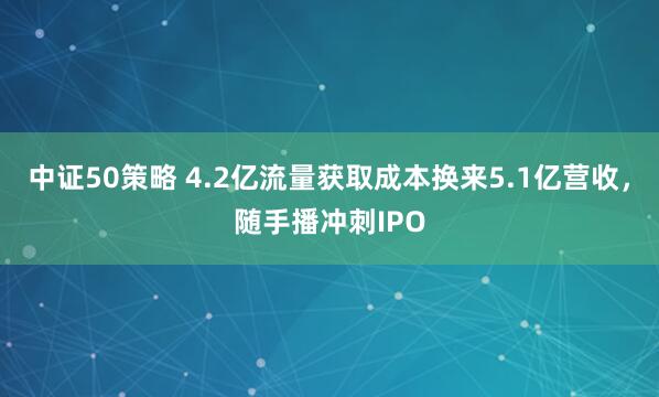 中证50策略 4.2亿流量获取成本换来5.1亿营收，随手播冲刺IPO
