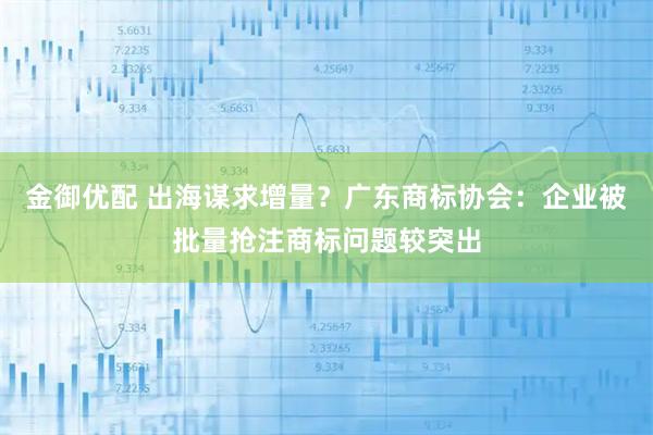 金御优配 出海谋求增量？广东商标协会：企业被批量抢注商标问题较突出