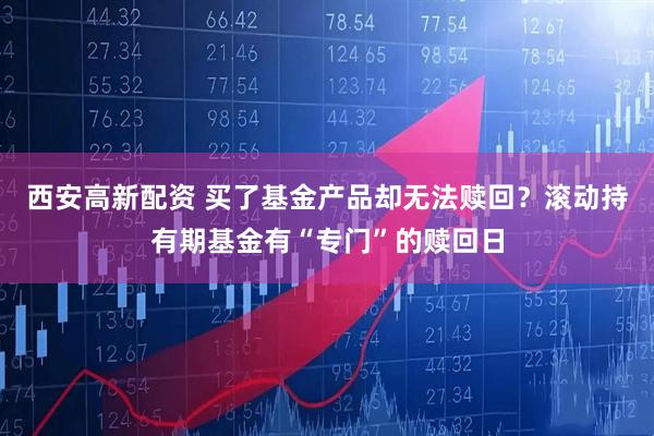西安高新配资 买了基金产品却无法赎回？滚动持有期基金有“专门”的赎回日