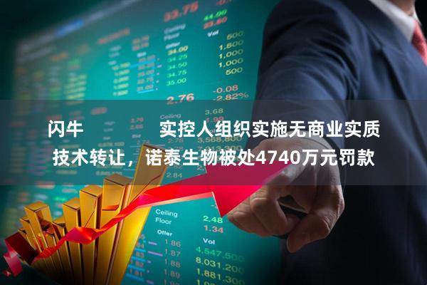 闪牛 实控人组织实施无商业实质技术转让,诺泰生物被处4740万元罚款